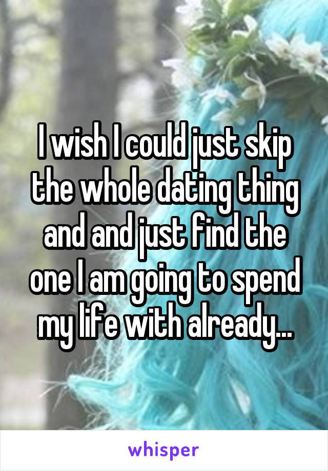 I wish I could just skip the whole dating thing and and just find the one I am going to spend my life with already...