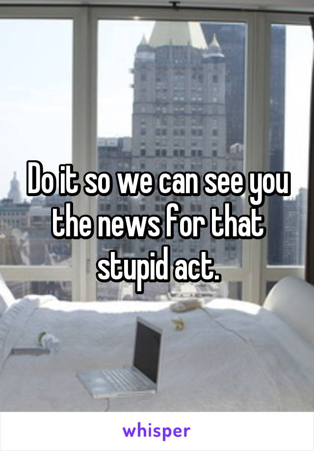 Do it so we can see you the news for that stupid act.