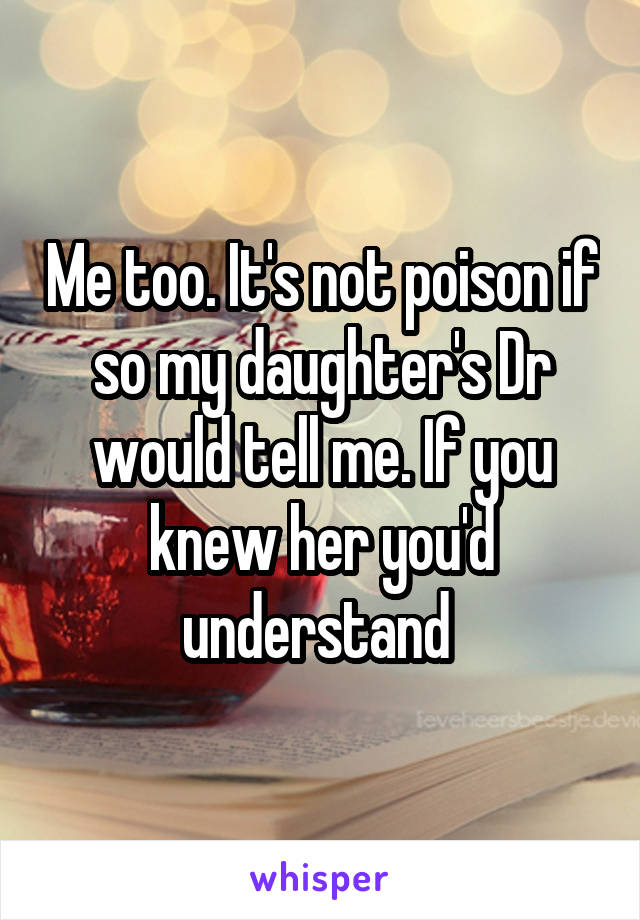 Me too. It's not poison if so my daughter's Dr would tell me. If you knew her you'd understand 