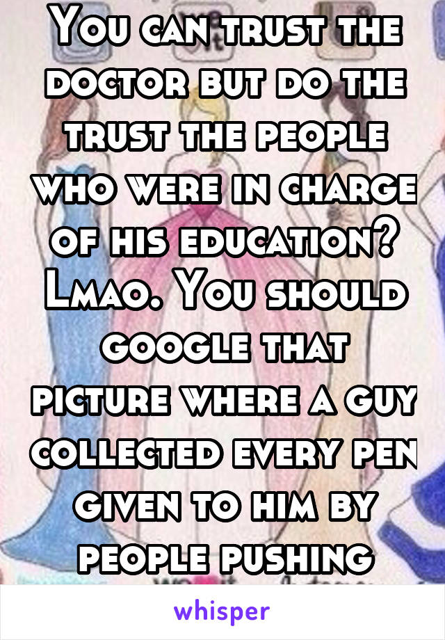 You can trust the doctor but do the trust the people who were in charge of his education? Lmao. You should google that picture where a guy collected every pen given to him by people pushing meds