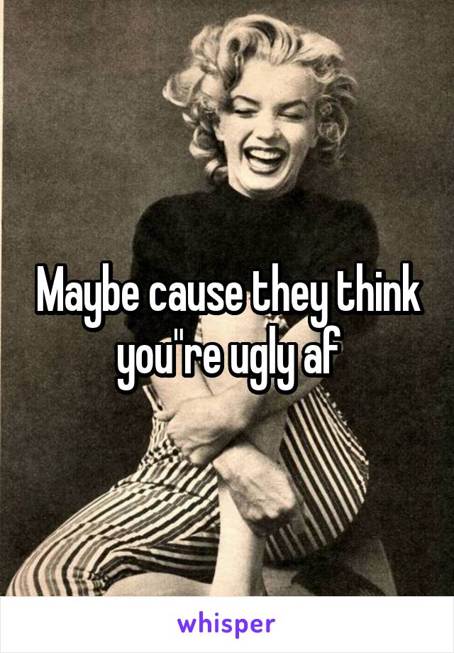 Maybe cause they think you"re ugly af