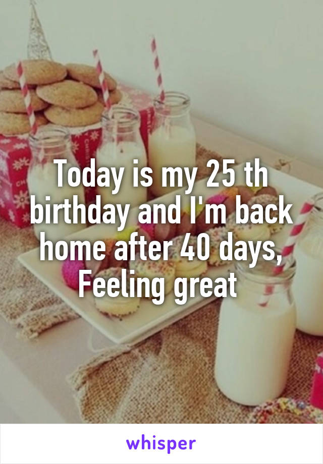 Today is my 25 th birthday and I'm back home after 40 days,
Feeling great 