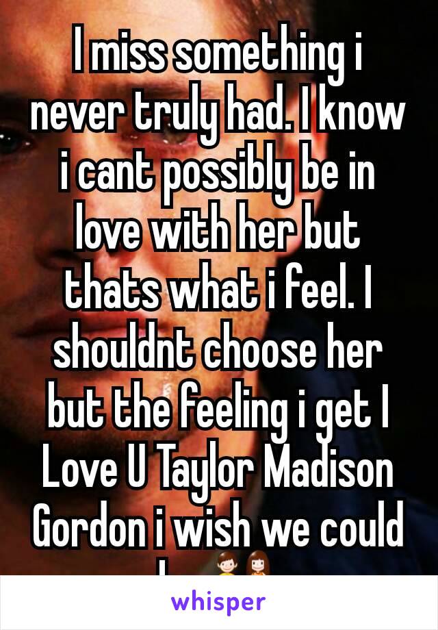 I miss something i never truly had. I know i cant possibly be in love with her but thats what i feel. I shouldnt choose her but the feeling i get I Love U Taylor Madison Gordon i wish we could be 👫