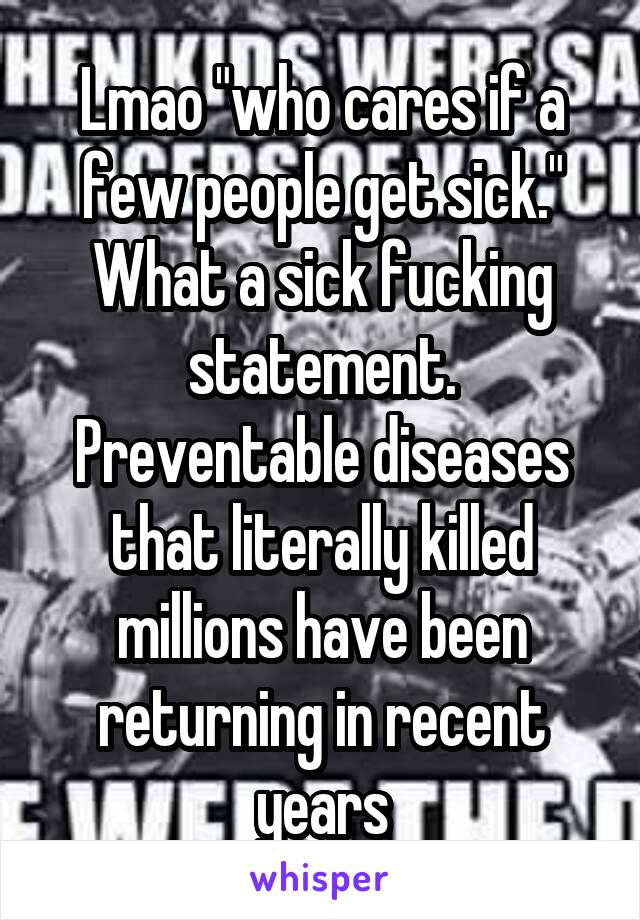 Lmao "who cares if a few people get sick." What a sick fucking statement. Preventable diseases that literally killed millions have been returning in recent years