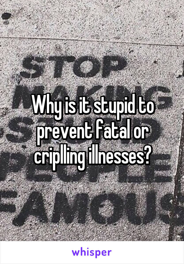 Why is it stupid to prevent fatal or criplling illnesses?