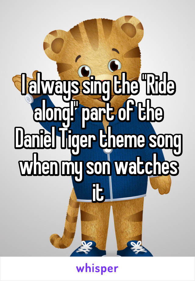 I always sing the "Ride along!" part of the Daniel Tiger theme song when my son watches it