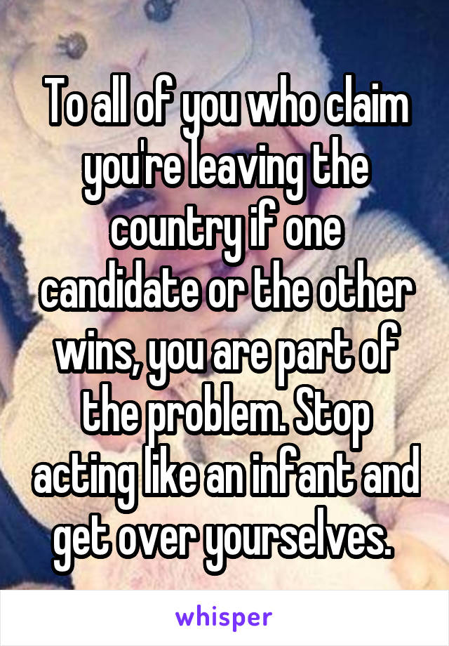 To all of you who claim you're leaving the country if one candidate or the other wins, you are part of the problem. Stop acting like an infant and get over yourselves. 