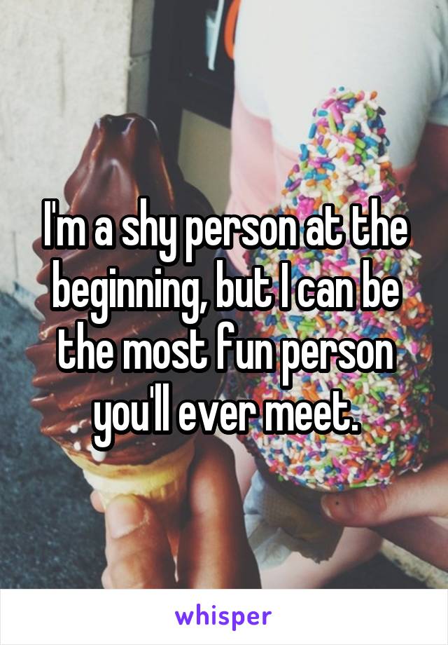 I'm a shy person at the beginning, but I can be the most fun person you'll ever meet.