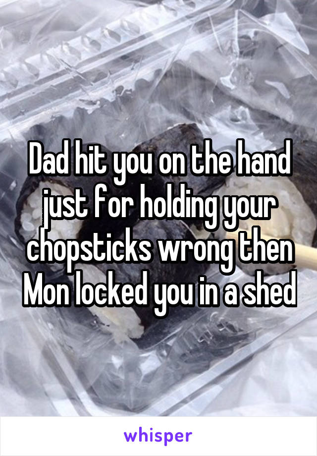 Dad hit you on the hand just for holding your chopsticks wrong then Mon locked you in a shed