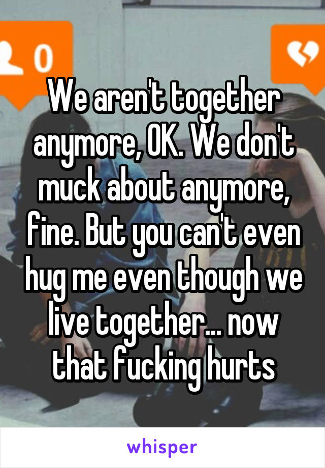 We aren't together anymore, OK. We don't muck about anymore, fine. But you can't even hug me even though we live together... now that fucking hurts