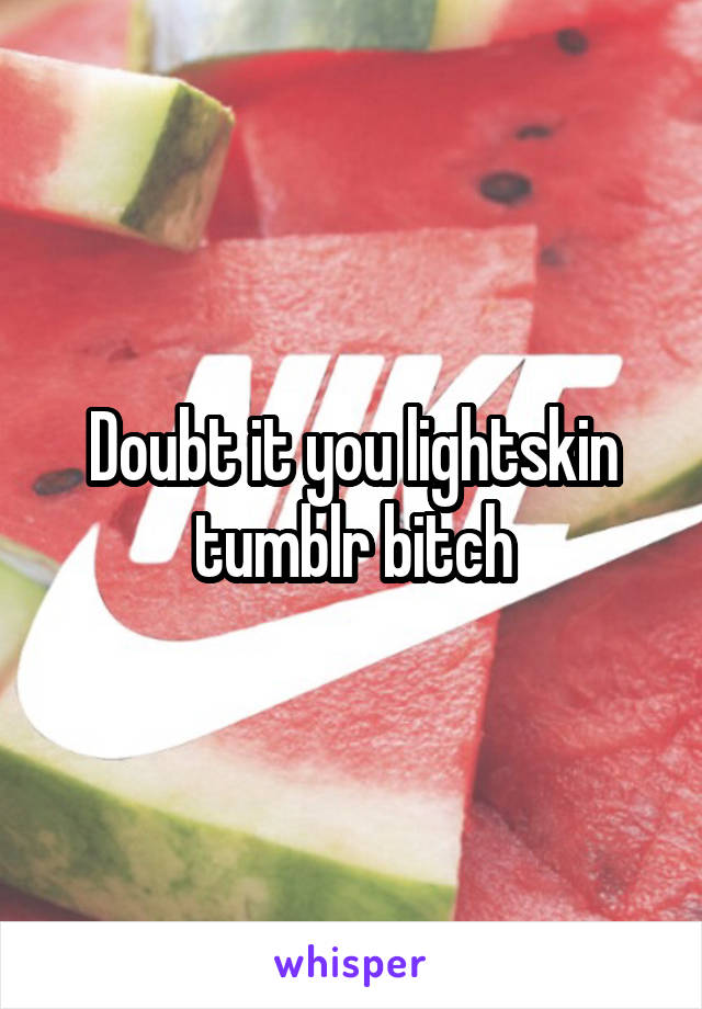 Doubt it you lightskin tumblr bitch