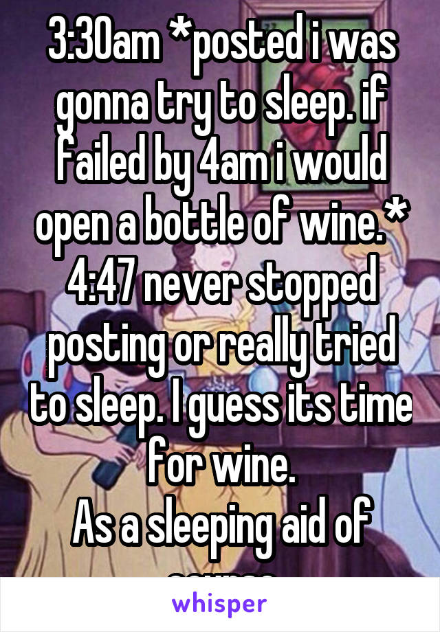 3:30am *posted i was gonna try to sleep. if failed by 4am i would open a bottle of wine.*
4:47 never stopped posting or really tried to sleep. I guess its time for wine.
As a sleeping aid of course