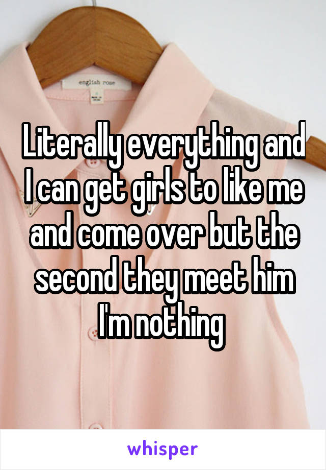 Literally everything and I can get girls to like me and come over but the second they meet him I'm nothing 