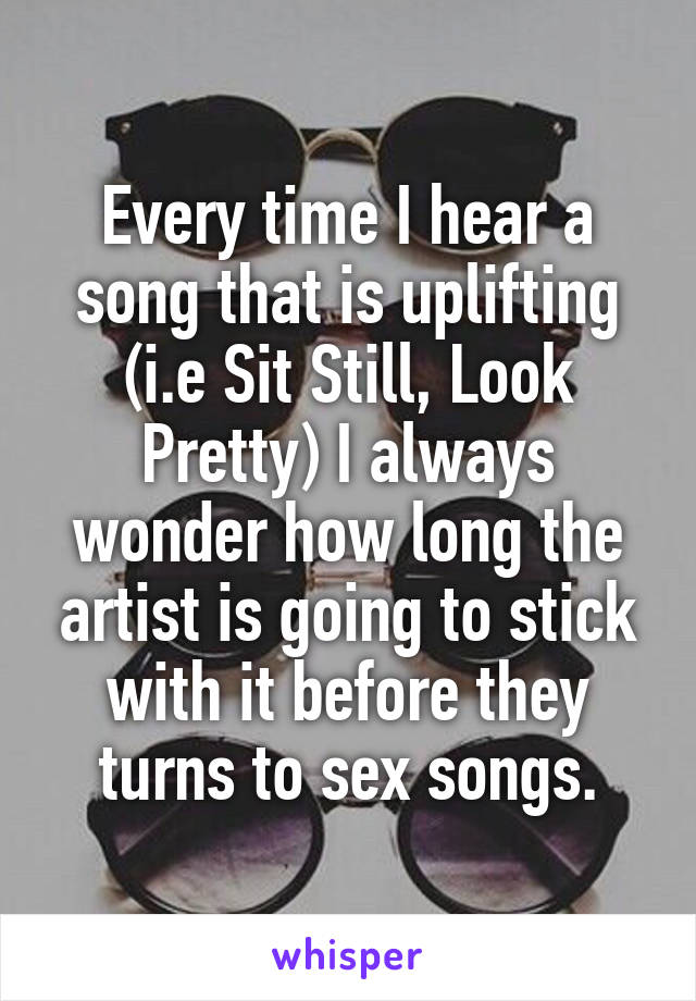 Every time I hear a song that is uplifting (i.e Sit Still, Look Pretty) I always wonder how long the artist is going to stick with it before they turns to sex songs.