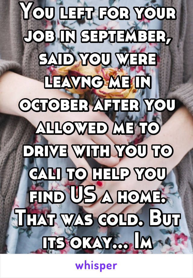 You left for your job in september, said you were leavng me in october after you allowed me to drive with you to cali to help you find US a home. That was cold. But its okay... Im wrong though... 