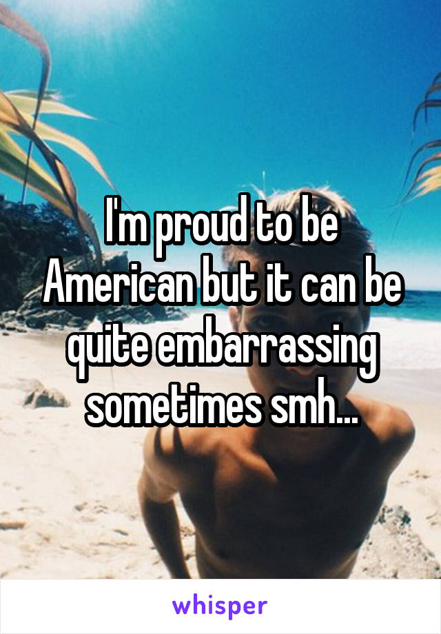 I'm proud to be American but it can be quite embarrassing sometimes smh...