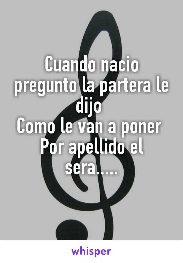 

Cuando nacio pregunto la partera le dijo 
Como le van a poner 
Por apellido el sera.....
  
