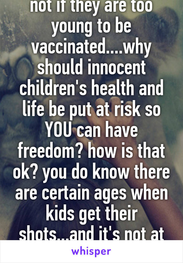 not if they are too young to be vaccinated....why should innocent children's health and life be put at risk so YOU can have freedom? how is that ok? you do know there are certain ages when kids get their shots...and it's not at brith!