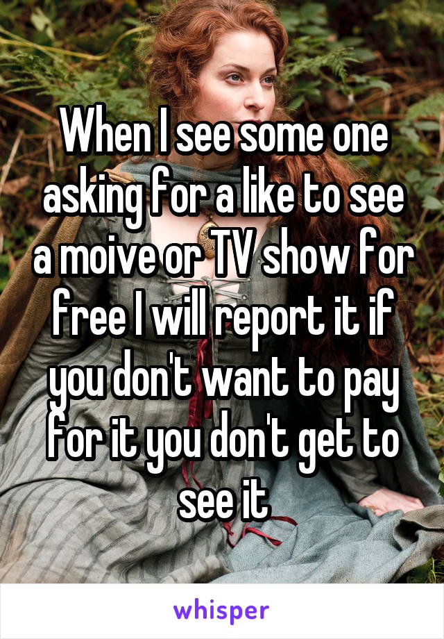 When I see some one asking for a like to see a moive or TV show for free I will report it if you don't want to pay for it you don't get to see it