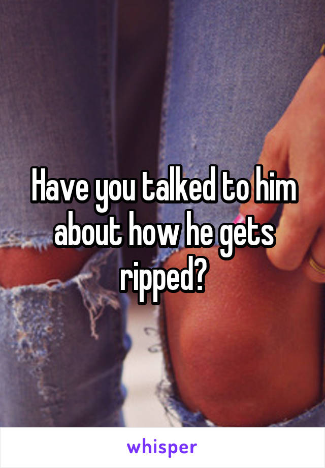 Have you talked to him about how he gets ripped?