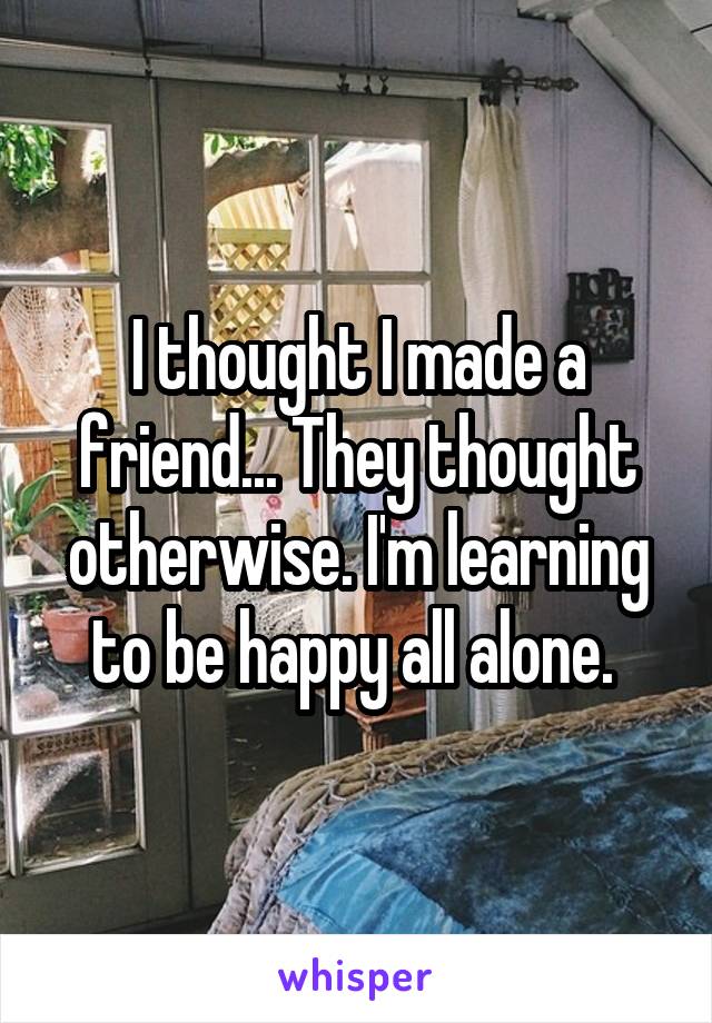 I thought I made a friend... They thought otherwise. I'm learning to be happy all alone. 