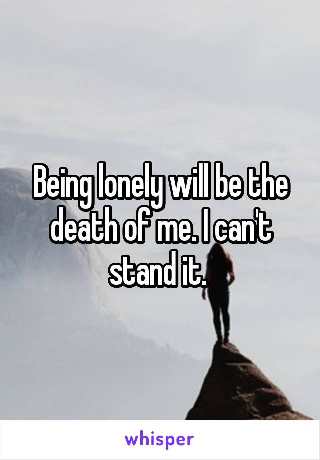 Being lonely will be the death of me. I can't stand it. 