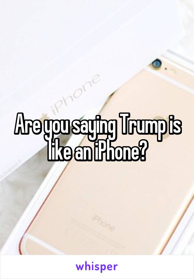 Are you saying Trump is like an iPhone?