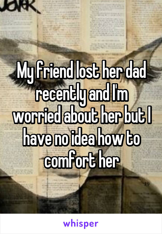 My friend lost her dad recently and I'm worried about her but I have no idea how to comfort her