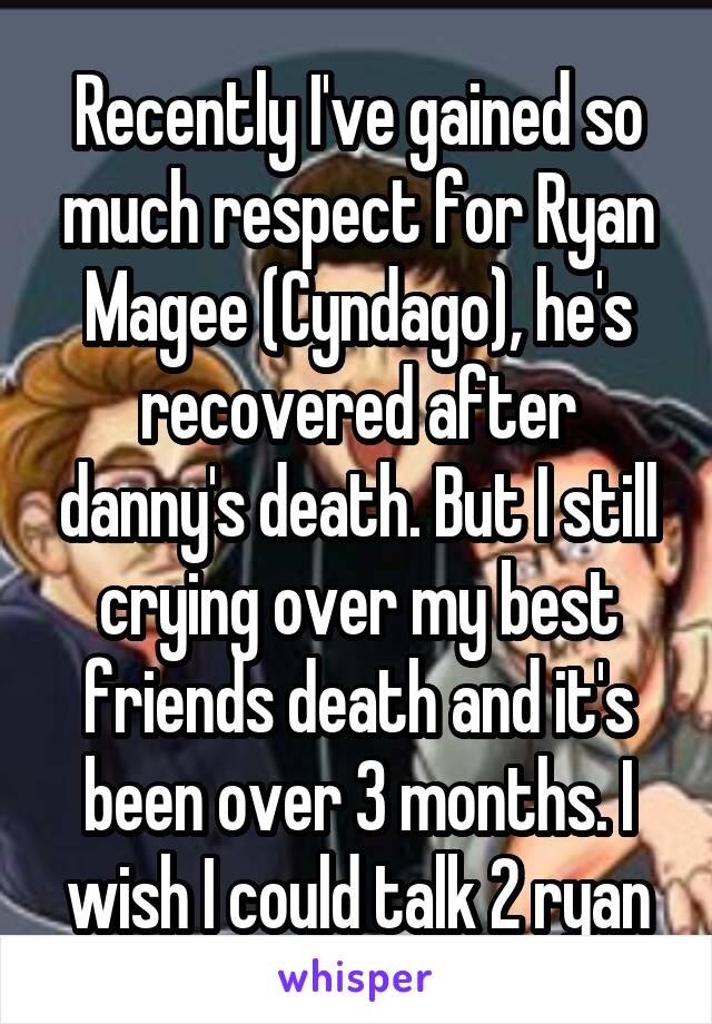 Recently I've gained so much respect for Ryan Magee (Cyndago), he's recovered after danny's death. But I still crying over my best friends death and it's been over 3 months. I wish I could talk 2 ryan