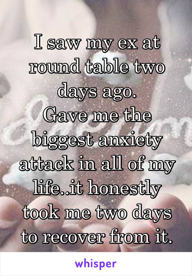 I saw my ex at round table two days ago.
Gave me the biggest anxiety attack in all of my life..it honestly took me two days to recover from it.