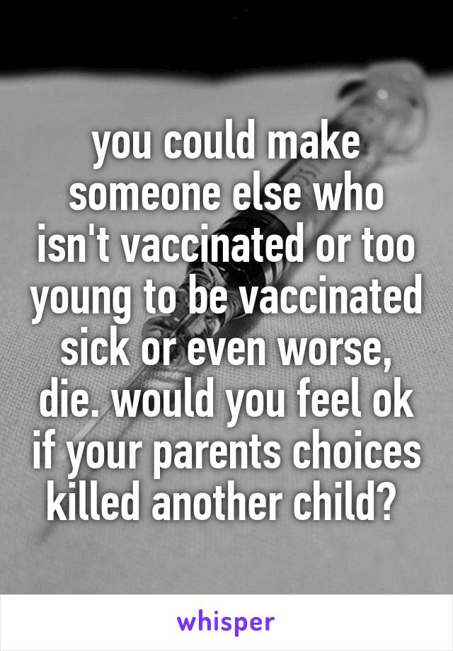 you could make someone else who isn't vaccinated or too young to be vaccinated sick or even worse, die. would you feel ok if your parents choices killed another child? 