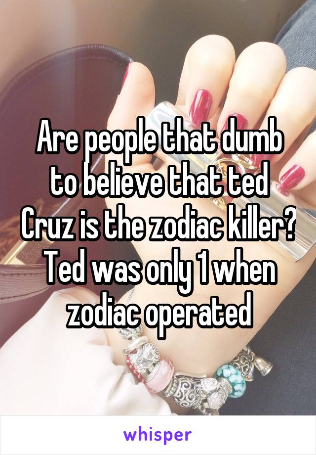 Are people that dumb to believe that ted Cruz is the zodiac killer? Ted was only 1 when zodiac operated