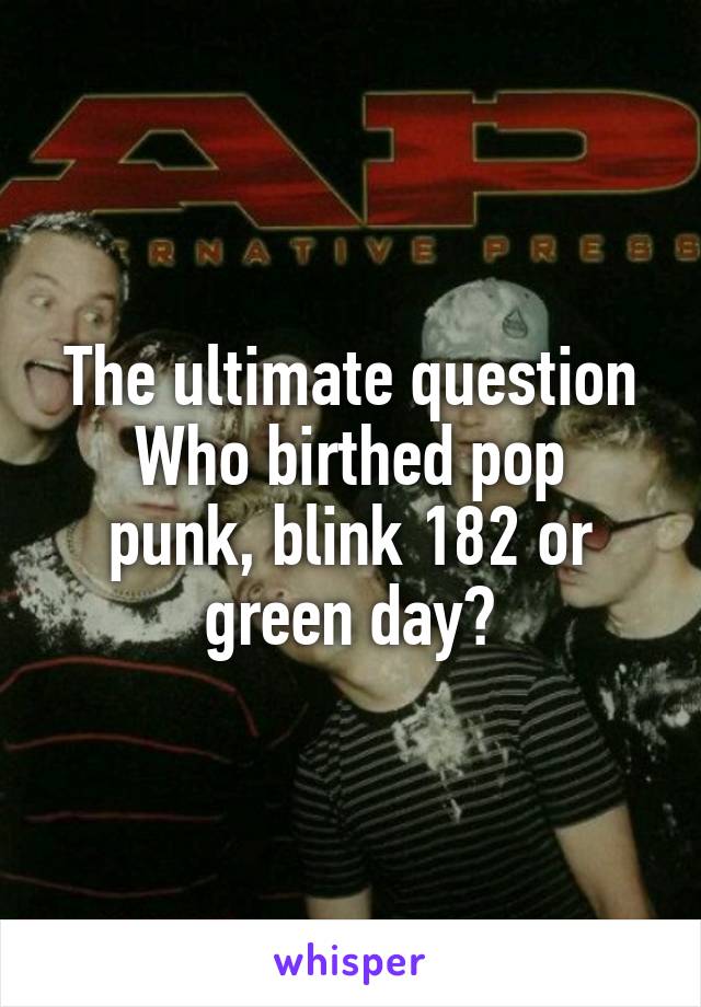 The ultimate question
Who birthed pop punk, blink 182 or green day?