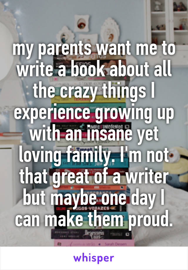 my parents want me to write a book about all the crazy things I experience growing up with an insane yet loving family. I'm not that great of a writer but maybe one day I can make them proud.