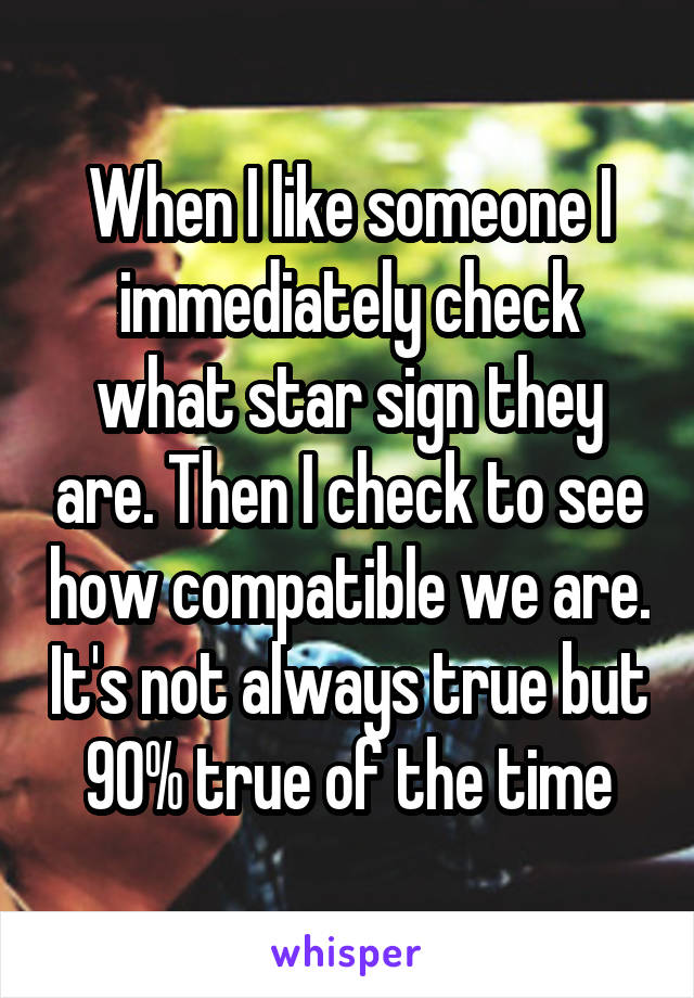 When I like someone I immediately check what star sign they are. Then I check to see how compatible we are. It's not always true but 90% true of the time