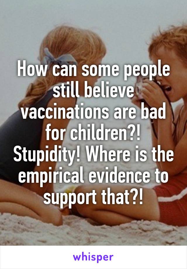 How can some people still believe vaccinations are bad for children?! Stupidity! Where is the empirical evidence to support that?!