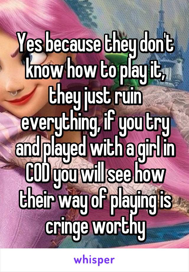 Yes because they don't know how to play it, they just ruin everything, if you try and played with a girl in COD you will see how their way of playing is cringe worthy