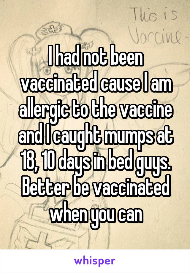 I had not been vaccinated cause I am allergic to the vaccine and I caught mumps at 18, 10 days in bed guys. Better be vaccinated when you can