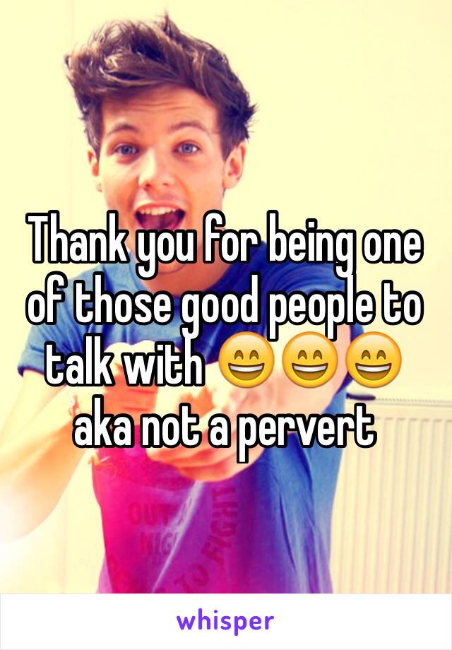 Thank you for being one of those good people to talk with 😄😄😄 aka not a pervert 