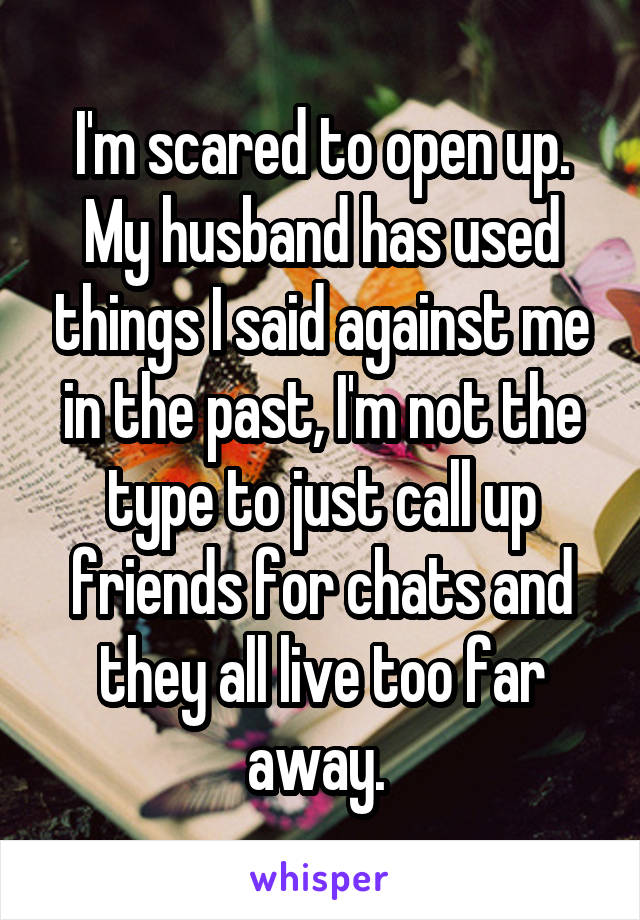 I'm scared to open up. My husband has used things I said against me in the past, I'm not the type to just call up friends for chats and they all live too far away. 