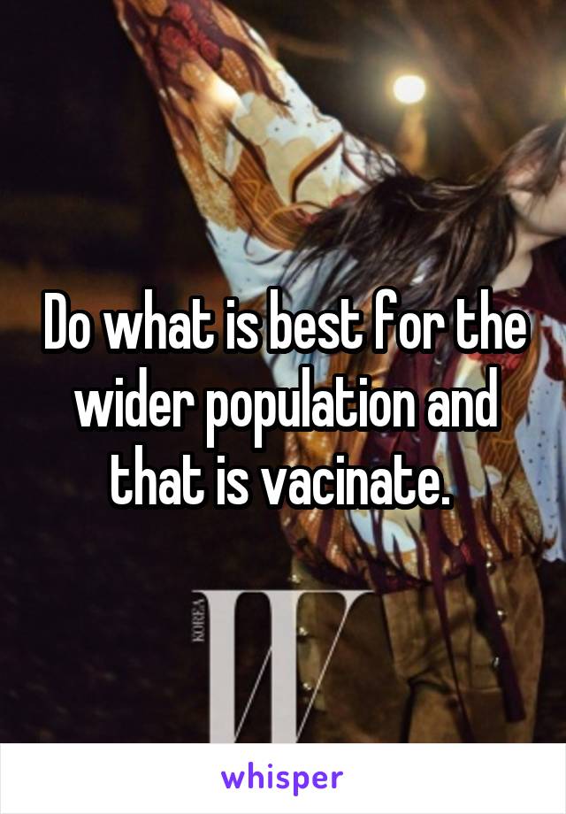 Do what is best for the wider population and that is vacinate. 