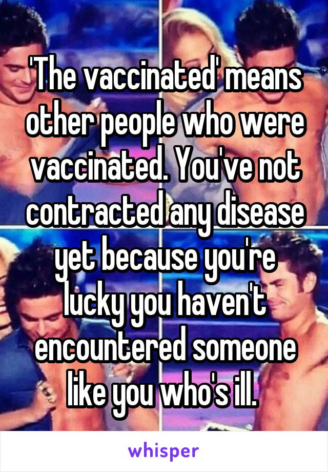 'The vaccinated' means other people who were vaccinated. You've not contracted any disease yet because you're lucky you haven't encountered someone like you who's ill. 