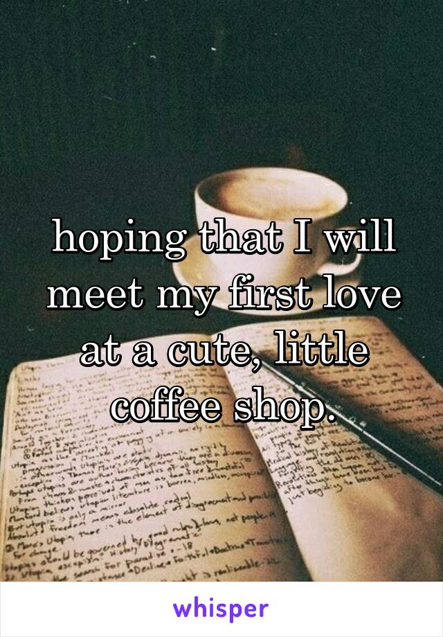 hoping that I will meet my first love at a cute, little coffee shop.