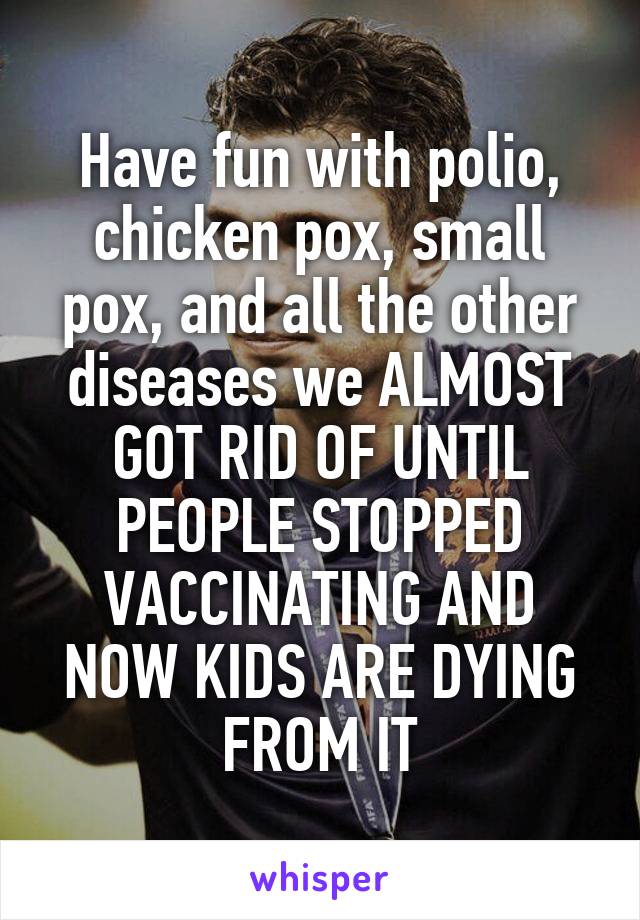 Have fun with polio, chicken pox, small pox, and all the other diseases we ALMOST GOT RID OF UNTIL PEOPLE STOPPED VACCINATING AND NOW KIDS ARE DYING FROM IT