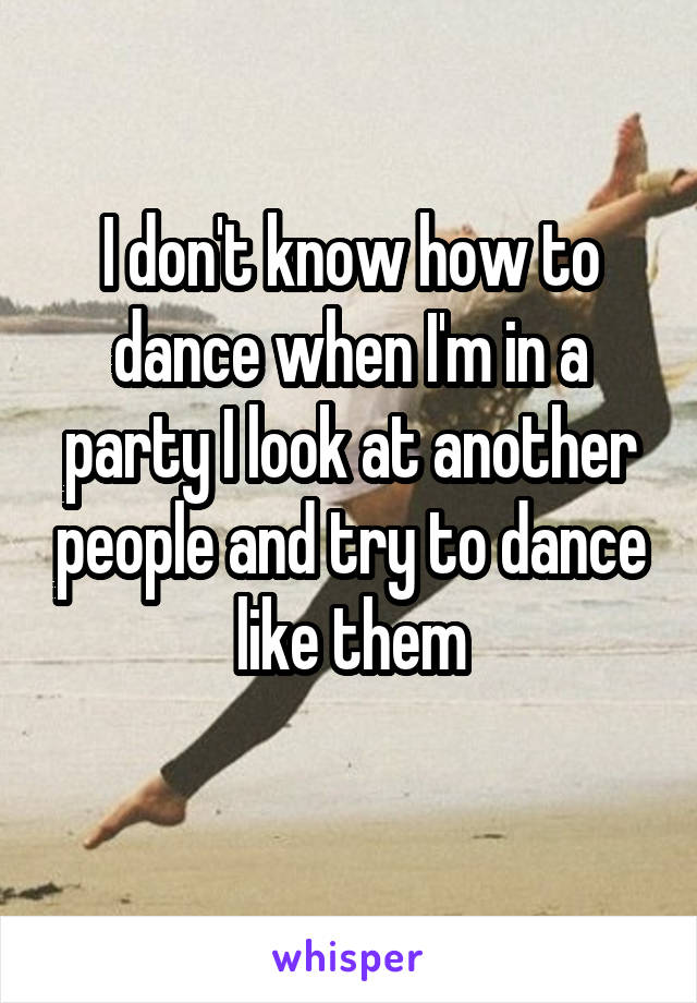 I don't know how to dance when I'm in a party I look at another people and try to dance like them
