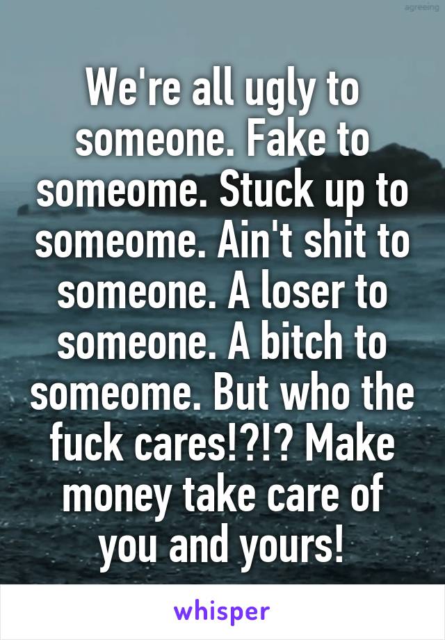 We're all ugly to someone. Fake to someome. Stuck up to someome. Ain't shit to someone. A loser to someone. A bitch to someome. But who the fuck cares!?!? Make money take care of you and yours!