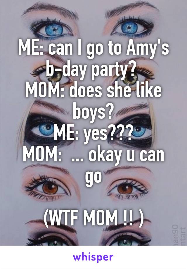 ME: can I go to Amy's b-day party? 
MOM: does she like boys?
ME: yes???
MOM:  ... okay u can go

(WTF MOM !! )