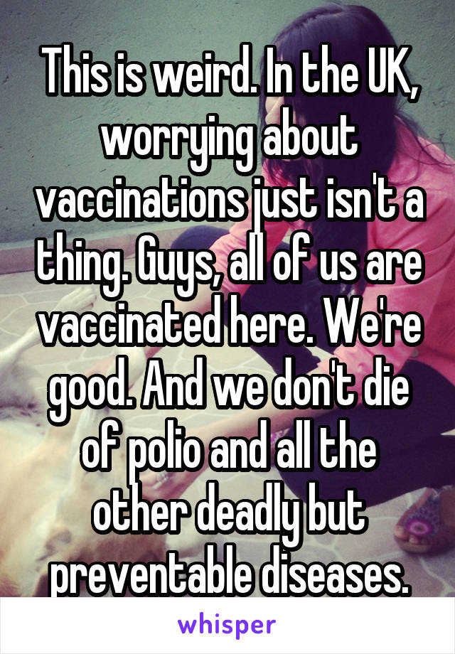 This is weird. In the UK, worrying about vaccinations just isn't a thing. Guys, all of us are vaccinated here. We're good. And we don't die of polio and all the other deadly but preventable diseases.