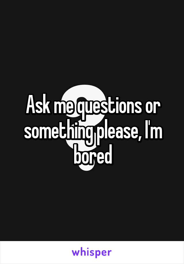 Ask me questions or something please, I'm bored