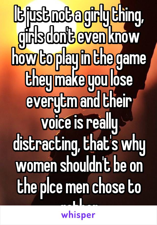 It just not a girly thing, girls don't even know how to play in the game they make you lose everytm and their voice is really distracting, that's why women shouldn't be on the plce men chose to gather